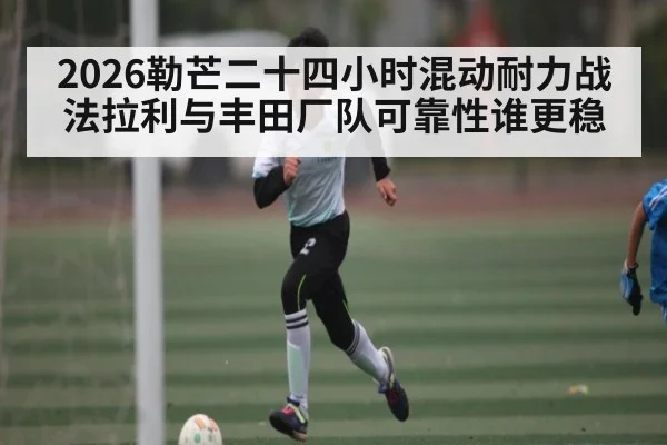 2026勒芒二十四小时混动耐力战法拉利与丰田厂队可靠性谁更稳